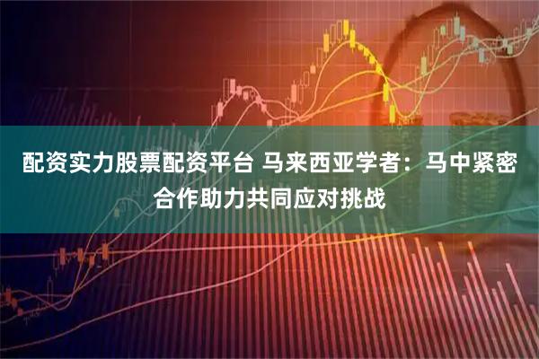 配资实力股票配资平台 马来西亚学者：马中紧密合作助力共同应对挑战