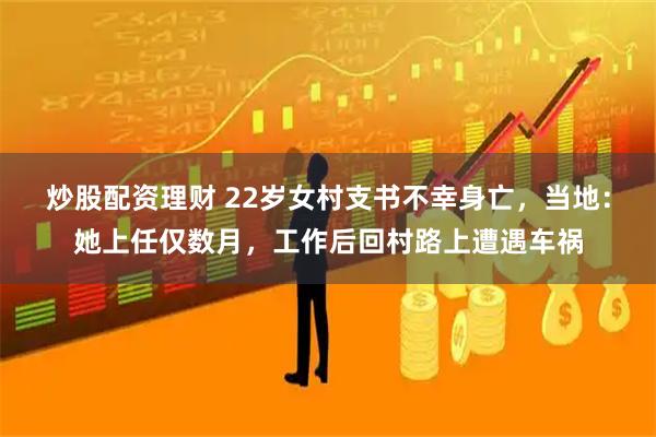 炒股配资理财 22岁女村支书不幸身亡，当地：她上任仅数月，工作后回村路上遭遇车祸
