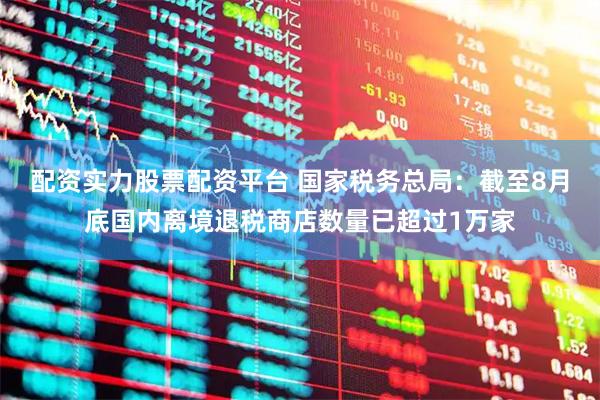 配资实力股票配资平台 国家税务总局：截至8月底国内离境退税商店数量已超过1万家