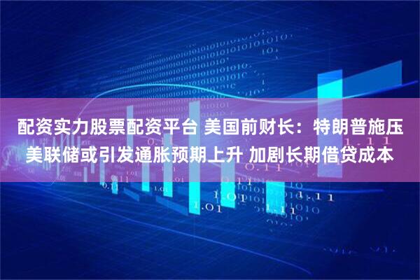 配资实力股票配资平台 美国前财长：特朗普施压美联储或引发通胀预期上升 加剧长期借贷成本