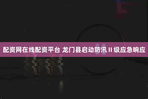 配资网在线配资平台 龙门县启动防汛Ⅱ级应急响应