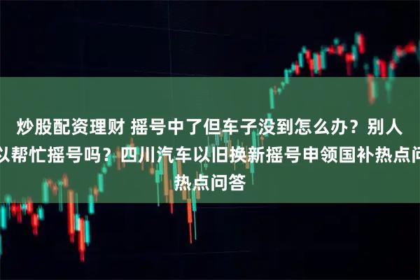 炒股配资理财 摇号中了但车子没到怎么办？别人可以帮忙摇号吗？四川汽车以旧换新摇号申领国补热点问答