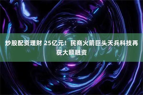 炒股配资理财 25亿元！民商火箭巨头天兵科技再获大额融资