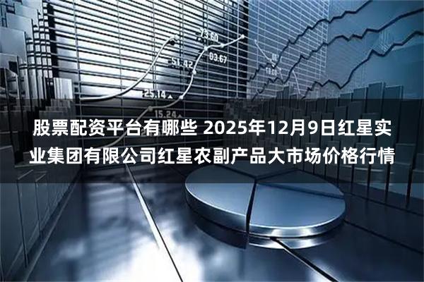 股票配资平台有哪些 2025年12月9日红星实业集团有限公司红星农副产品大市场价格行情