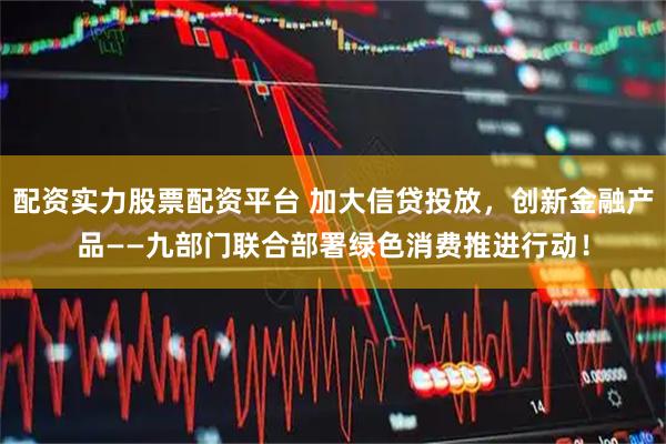 配资实力股票配资平台 加大信贷投放，创新金融产品——九部门联合部署绿色消费推进行动！