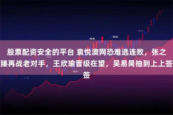 股票配资安全的平台 袁悦澳网恐难逃连败，张之臻再战老对手，王欣瑜晋级在望，吴易昺抽到上上签