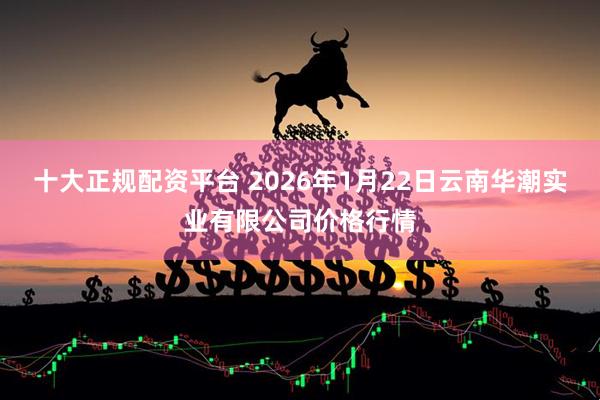 十大正规配资平台 2026年1月22日云南华潮实业有限公司价格行情