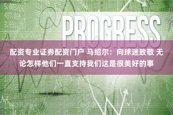 配资专业证券配资门户 马绍尔：向球迷致敬 无论怎样他们一直支持我们这是很美好的事