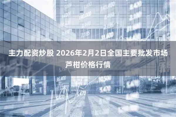 主力配资炒股 2026年2月2日全国主要批发市场芦柑价格行情