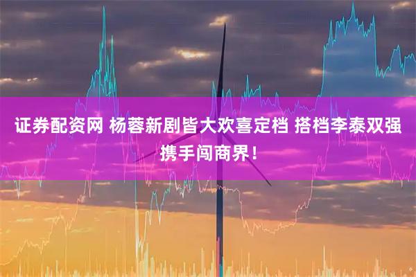证券配资网 杨蓉新剧皆大欢喜定档 搭档李泰双强携手闯商界！