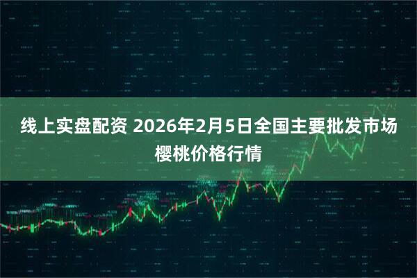 线上实盘配资 2026年2月5日全国主要批发市场樱桃价格行情