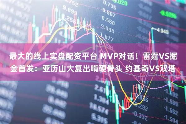 最大的线上实盘配资平台 MVP对话！雷霆VS掘金首发：亚历山大复出啃硬骨头 约基奇VS双塔