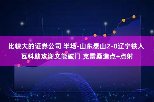 比较大的证券公司 半场-山东泰山2-0辽宁铁人 瓦科助攻谢文能破门 克雷桑造点+点射