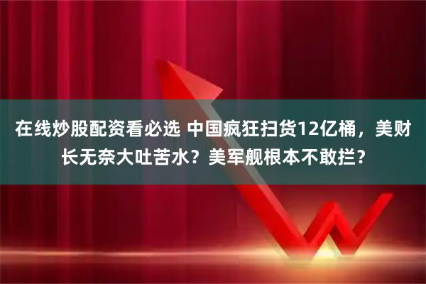 在线炒股配资看必选 中国疯狂扫货12亿桶，美财长无奈大吐苦水？美军舰根本不敢拦？